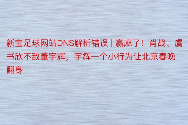 新宝足球网站DNS解析错误 | 赢麻了！肖战、虞书欣不敌董宇辉，宇辉一个小行为让北京春晚翻身