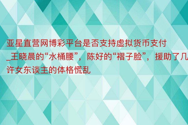 亚星直营网博彩平台是否支持虚拟货币支付_王晓晨的“水桶腰”，陈好的“褶子脸”，援助了几许女东谈主的体格慌乱