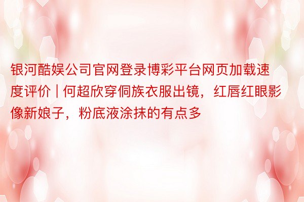 银河酷娱公司官网登录博彩平台网页加载速度评价 | 何超欣穿侗族衣服出镜，红唇红眼影像新娘子，粉底液涂抹的有点多