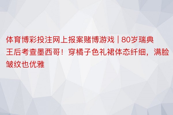 体育博彩投注网上报案赌博游戏 | 80岁瑞典王后考查墨西哥！穿橘子色礼裙体态纤细，满脸皱纹也优雅