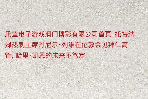 乐鱼电子游戏澳门博彩有限公司首页_托特纳姆热刺主席丹尼尔·列维在伦敦会见拜仁高管, 哈里·凯恩的未来不笃定