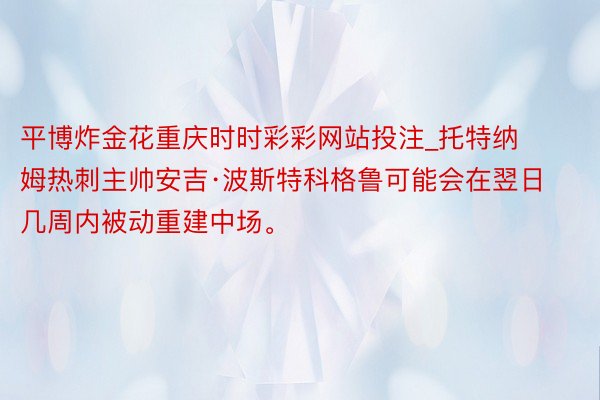 平博炸金花重庆时时彩彩网站投注_托特纳姆热刺主帅安吉·波斯特科格鲁可能会在翌日几周内被动重建中场。