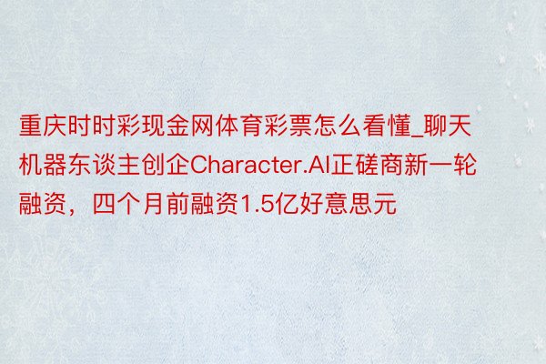 重庆时时彩现金网体育彩票怎么看懂_聊天机器东谈主创企Character.AI正磋商新一轮融资，四个月前融资1.5亿好意思元