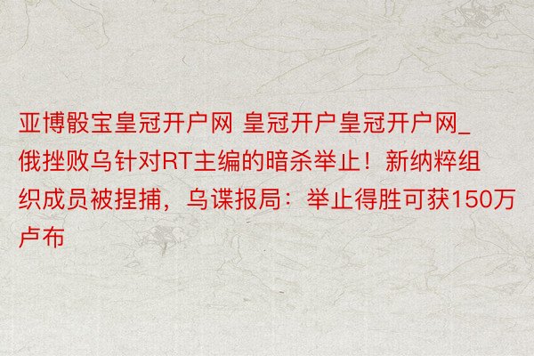 亚博骰宝皇冠开户网 皇冠开户皇冠开户网_俄挫败乌针对RT主编的暗杀举止！新纳粹组织成员被捏捕，乌谍报局：举止得胜可获150万卢布