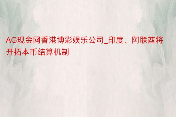 AG现金网香港博彩娱乐公司_印度、阿联酋将开拓本币结算机制