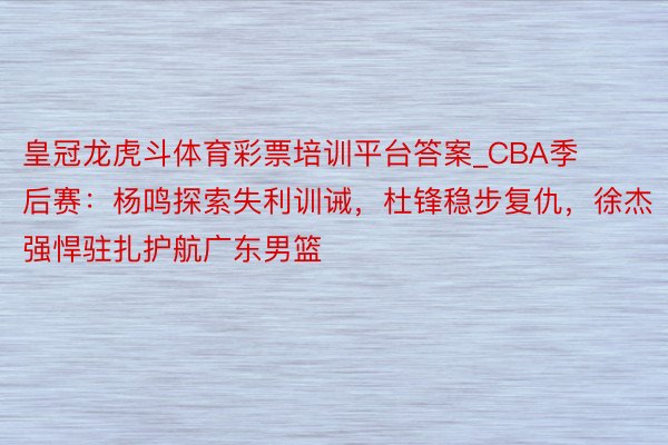 皇冠龙虎斗体育彩票培训平台答案_CBA季后赛：杨鸣探索失利训诫，杜锋稳步复仇，徐杰强悍驻扎护航广东男篮