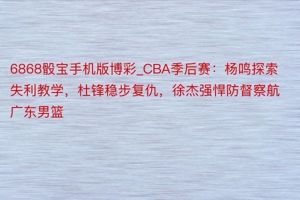 6868骰宝手机版博彩_CBA季后赛：杨鸣探索失利教学，杜锋稳步复仇，徐杰强悍防督察航广东男篮