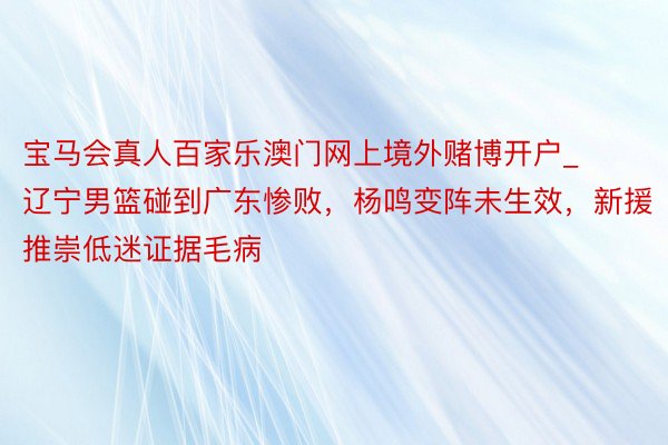 宝马会真人百家乐澳门网上境外赌博开户_辽宁男篮碰到广东惨败，杨鸣变阵未生效，新援推崇低迷证据毛病