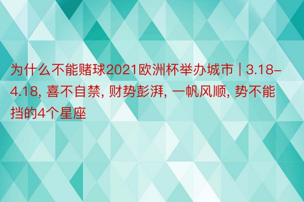 为什么不能赌球2021欧洲杯举办城市 | 3.18-4.18, 喜不自禁, 财势彭湃, 一帆风顺, 势不能挡的4个星座