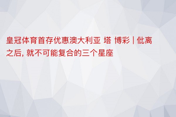 皇冠体育首存优惠澳大利亚 塔 博彩 | 仳离之后, 就不可能复合的三个星座