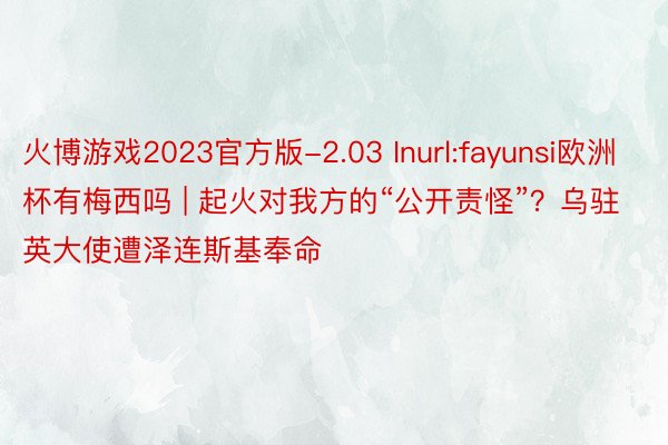 火博游戏2023官方版-2.03 Inurl:fayunsi欧洲杯有梅西吗 | 起火对我方的“公开责怪”？乌驻英大使遭泽连斯基奉命