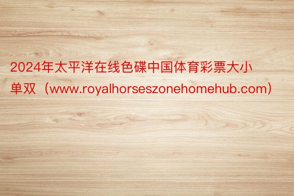 2024年太平洋在线色碟中国体育彩票大小单双（www.royalhorseszonehomehub.com）