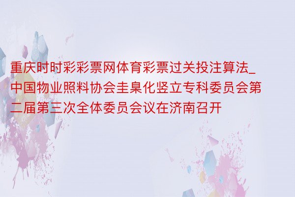 重庆时时彩彩票网体育彩票过关投注算法_中国物业照料协会圭臬化竖立专科委员会第二届第三次全体委员会议在济南召开