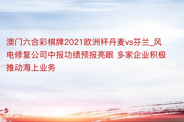 澳门六合彩棋牌2021欧洲杯丹麦vs芬兰_风电修复公司中报功绩预报亮眼 多家企业积极推动海上业务