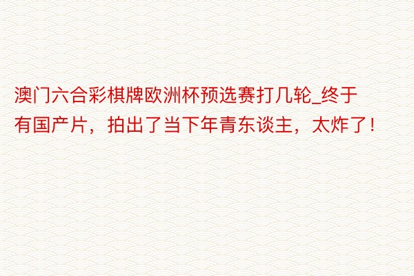 澳门六合彩棋牌欧洲杯预选赛打几轮_终于有国产片，拍出了当下年青东谈主，太炸了！