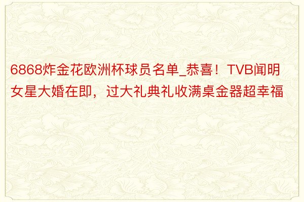 6868炸金花欧洲杯球员名单_恭喜！TVB闻明女星大婚在即，过大礼典礼收满桌金器超幸福