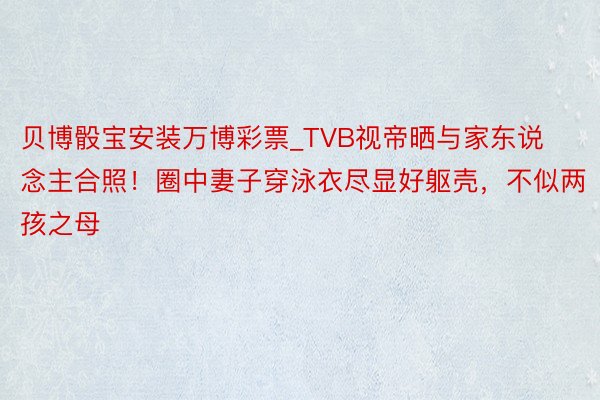 贝博骰宝安装万博彩票_TVB视帝晒与家东说念主合照！圈中妻子穿泳衣尽显好躯壳，不似两孩之母