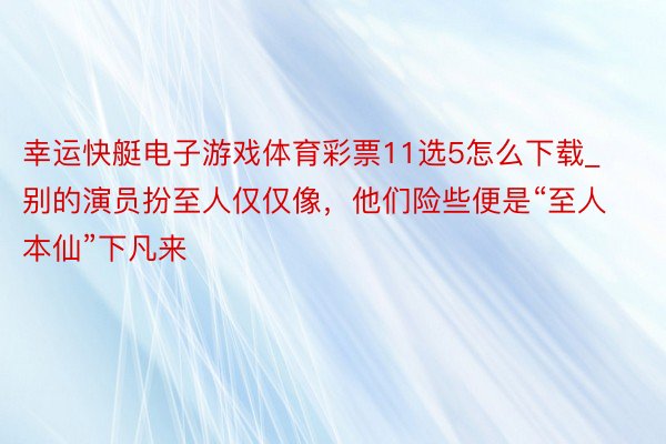 幸运快艇电子游戏体育彩票11选5怎么下载_别的演员扮至人仅仅像，他们险些便是“至人本仙”下凡来