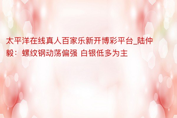 太平洋在线真人百家乐新开博彩平台_陆仲毅：螺纹钢动荡偏强 白银低多为主