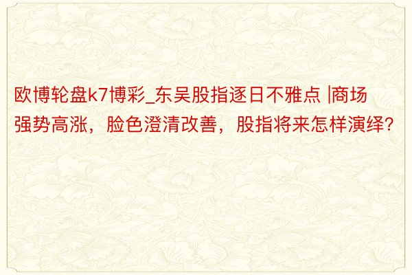 欧博轮盘k7博彩_东吴股指逐日不雅点 |商场强势高涨，脸色澄清改善，股指将来怎样演绎？