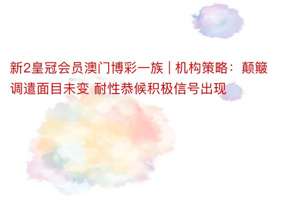 新2皇冠会员澳门博彩一族 | 机构策略：颠簸调遣面目未变 耐性恭候积极信号出现