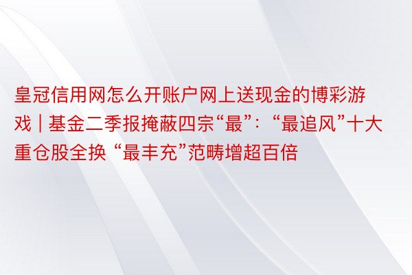 皇冠信用网怎么开账户网上送现金的博彩游戏 | 基金二季报掩蔽四宗“最”：“最追风”十大重仓股全换 “最丰充”范畴增超百倍