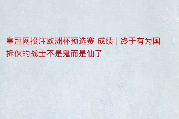 皇冠网投注欧洲杯预选赛 成绩 | 终于有为国拆伙的战士不是鬼而是仙了