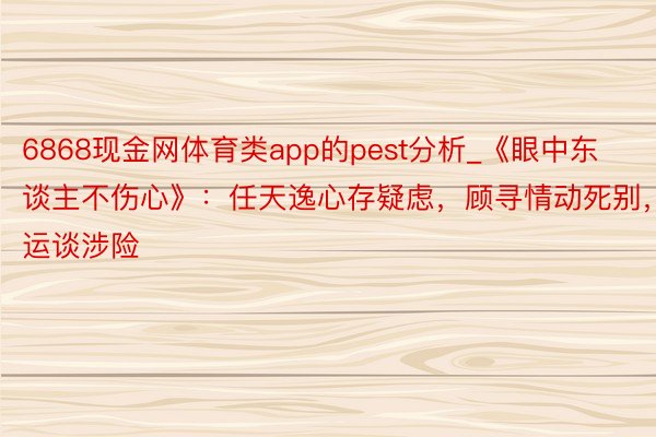 6868现金网体育类app的pest分析_《眼中东谈主不伤心》：任天逸心存疑虑，顾寻情动死别，运谈涉险