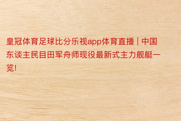 皇冠体育足球比分乐视app体育直播 | 中国东谈主民目田军舟师现役最新式主力舰艇一览!