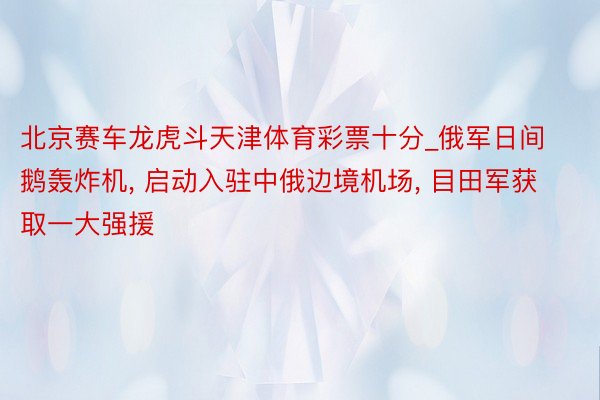 北京赛车龙虎斗天津体育彩票十分_俄军日间鹅轰炸机, 启动入驻中俄边境机场, 目田军获取一大强援