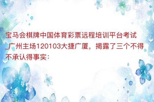 宝马会棋牌中国体育彩票远程培训平台考试_广州主场120103大捷广厦，揭露了三个不得不承认得事实：