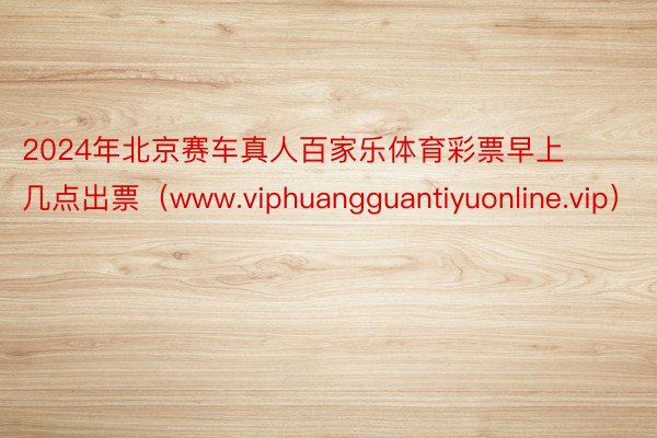 2024年北京赛车真人百家乐体育彩票早上几点出票（www.viphuangguantiyuonline.vip）