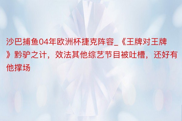 沙巴捕鱼04年欧洲杯捷克阵容_《王牌对王牌》黔驴之计，效法其他综艺节目被吐槽，还好有他撑场