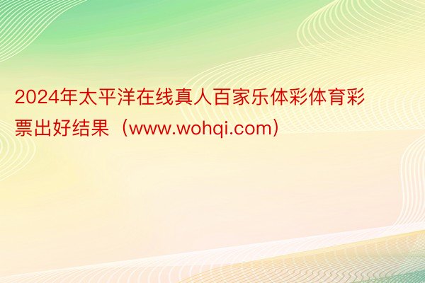 2024年太平洋在线真人百家乐体彩体育彩票出好结果（www.wohqi.com）