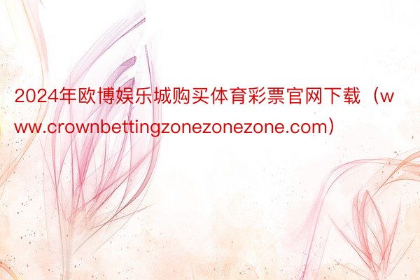 2024年欧博娱乐城购买体育彩票官网下载（www.crownbettingzonezonezone.com）