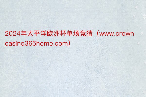 2024年太平洋欧洲杯单场竞猜（www.crowncasino365home.com）