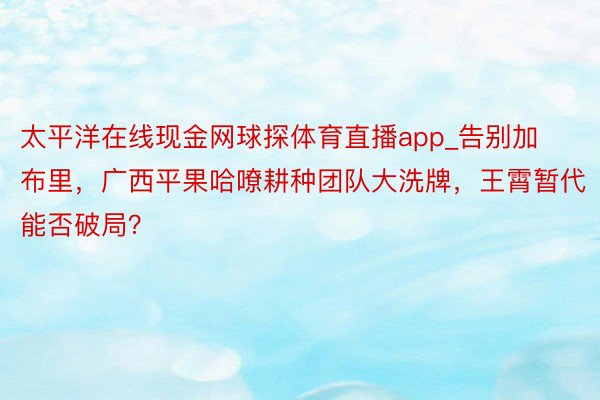 太平洋在线现金网球探体育直播app_告别加布里，广西平果哈嘹耕种团队大洗牌，王霄暂代能否破局？