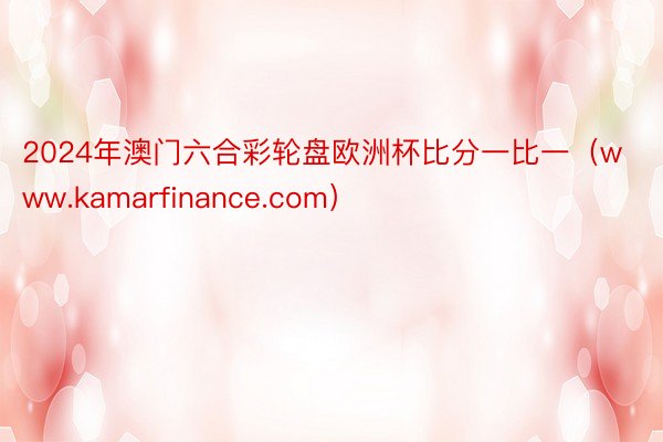 2024年澳门六合彩轮盘欧洲杯比分一比一（www.kamarfinance.com）