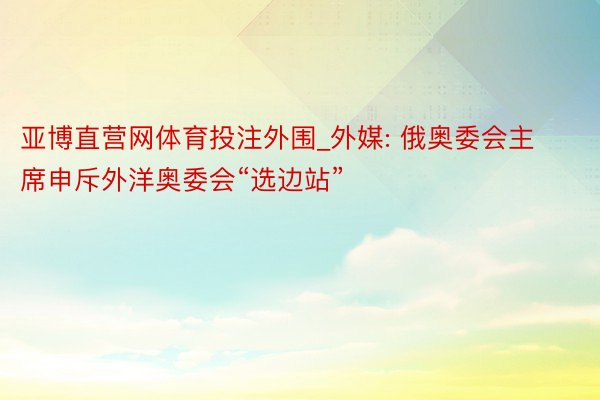 亚博直营网体育投注外围_外媒: 俄奥委会主席申斥外洋奥委会“选边站”