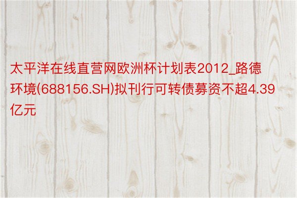 太平洋在线直营网欧洲杯计划表2012_路德环境(688156.SH)拟刊行可转债募资不超4.39亿元