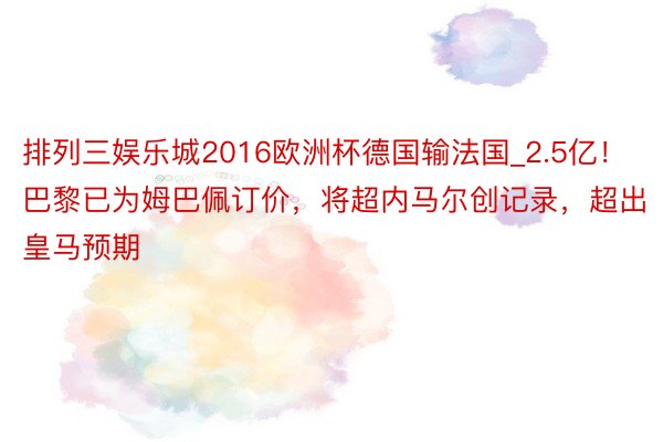 排列三娱乐城2016欧洲杯德国输法国_2.5亿！巴黎已为姆巴佩订价，将超内马尔创记录，超出皇马预期