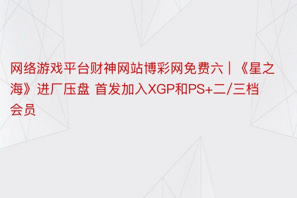 网络游戏平台财神网站博彩网免费六 | 《星之海》进厂压盘 首发加入XGP和PS+二/三档会员