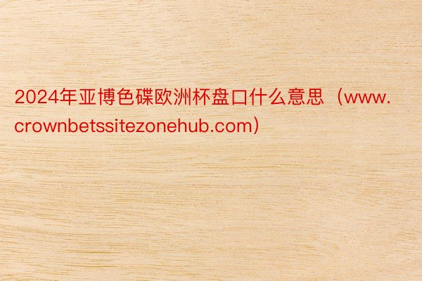 2024年亚博色碟欧洲杯盘口什么意思（www.crownbetssitezonehub.com）