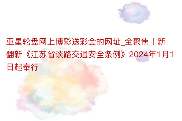 亚星轮盘网上博彩送彩金的网址_全聚焦丨新翻新《江苏省谈路交通安全条例》2024年1月1日起奉行