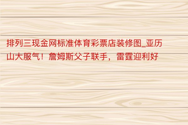 排列三现金网标准体育彩票店装修图_亚历山大服气！詹姆斯父子联手，雷霆迎利好