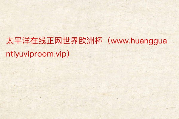 太平洋在线正网世界欧洲杯（www.huangguantiyuviproom.vip）