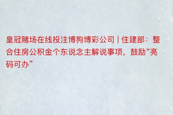 皇冠赌场在线投注博狗博彩公司 | 住建部：整合住房公积金个东说念主解说事项，鼓励“亮码可办”