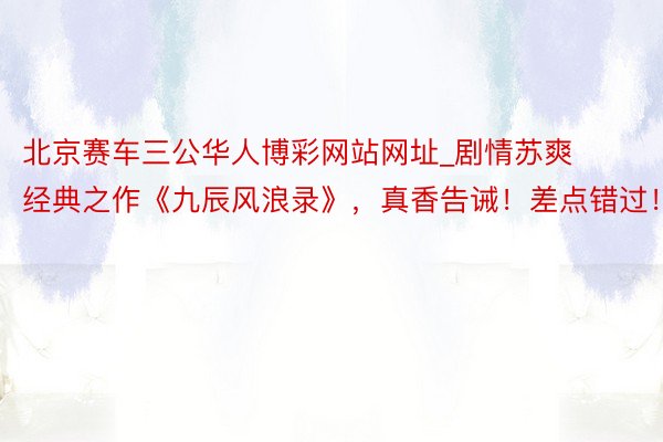 北京赛车三公华人博彩网站网址_剧情苏爽经典之作《九辰风浪录》，真香告诫！差点错过！