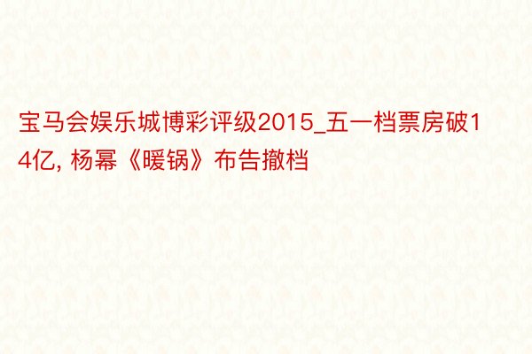 宝马会娱乐城博彩评级2015_五一档票房破14亿, 杨幂《暖锅》布告撤档