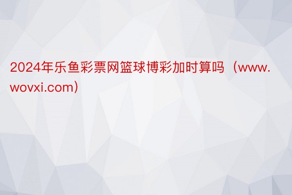 2024年乐鱼彩票网篮球博彩加时算吗（www.wovxi.com）